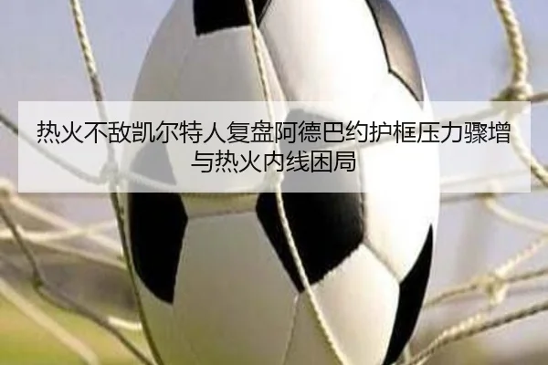 热火不敌凯尔特人复盘阿德巴约护框压力骤增与热火内线困局