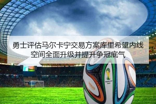 勇士评估马尔卡宁交易方案库里希望内线空间全面升级并提升争冠底气